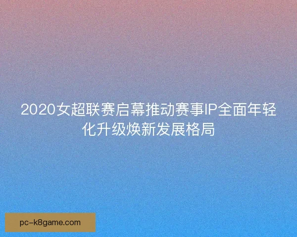 2020女超联赛启幕推动赛事IP全面年轻化升级焕新发展格局 2020女超联赛启幕推动赛事IP全面年轻化升级焕新发展格局