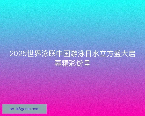 2025世界泳联中国游泳日水立方盛大启幕精彩纷呈