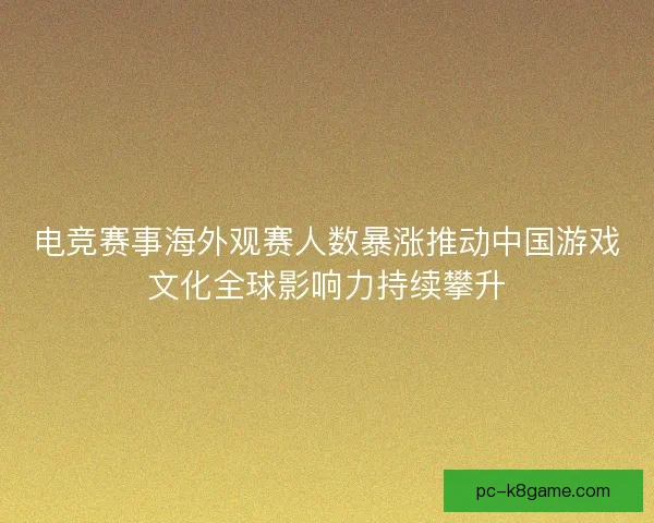 电竞赛事海外观赛人数暴涨推动中国游戏文化全球影响力持续攀升
