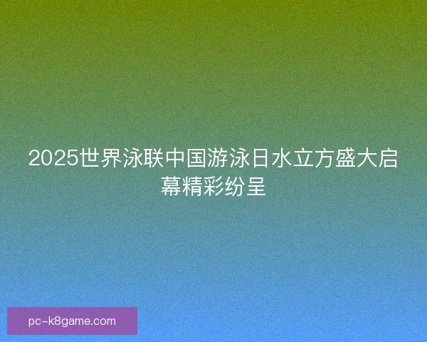 2025世界泳联中国游泳日水立方盛大启幕精彩纷呈