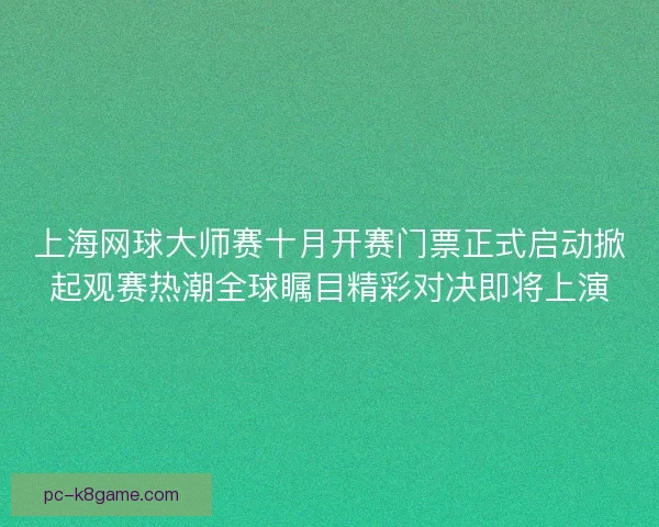 上海网球大师赛十月开赛门票正式启动掀起观赛热潮全球瞩目精彩对决即将上演