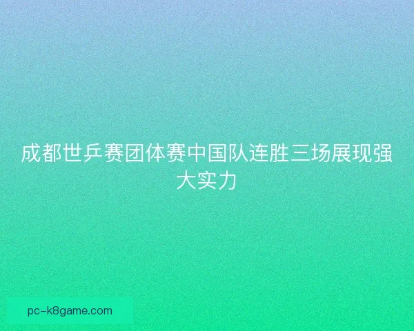 成都世乒赛团体赛中国队连胜三场展现强大实力
