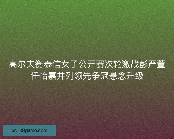 高尔夫衡泰信女子公开赛次轮激战彭严萱任怡嘉并列领先争冠悬念升级