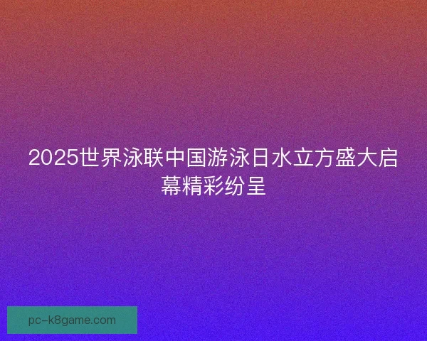 2025世界泳联中国游泳日水立方盛大启幕精彩纷呈