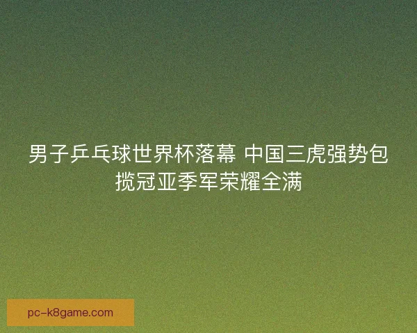 男子乒乓球世界杯落幕 中国三虎强势包揽冠亚季军荣耀全满