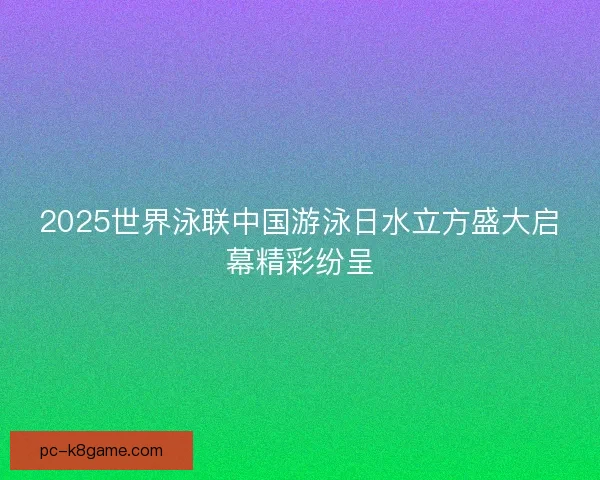 2025世界泳联中国游泳日水立方盛大启幕精彩纷呈