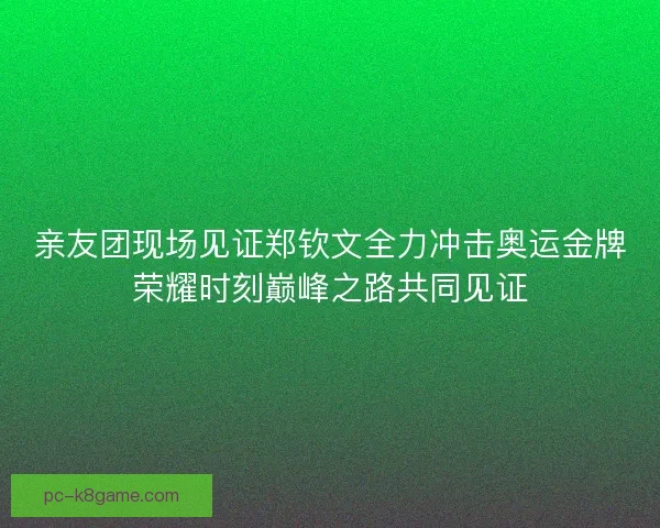 亲友团现场见证郑钦文全力冲击奥运金牌荣耀时刻巅峰之路共同见证