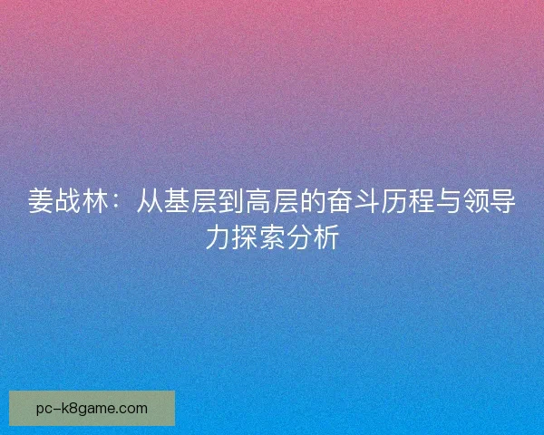 姜战林：从基层到高层的奋斗历程与领导力探索分析