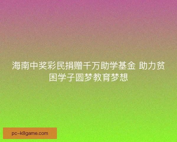 海南中奖彩民捐赠千万助学基金 助力贫困学子圆梦教育梦想