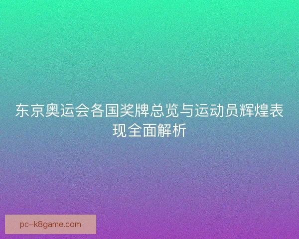 东京奥运会各国奖牌总览与运动员辉煌表现全面解析