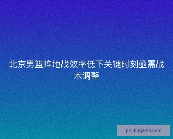 北京男篮阵地战效率低下关键时刻亟需战术调整