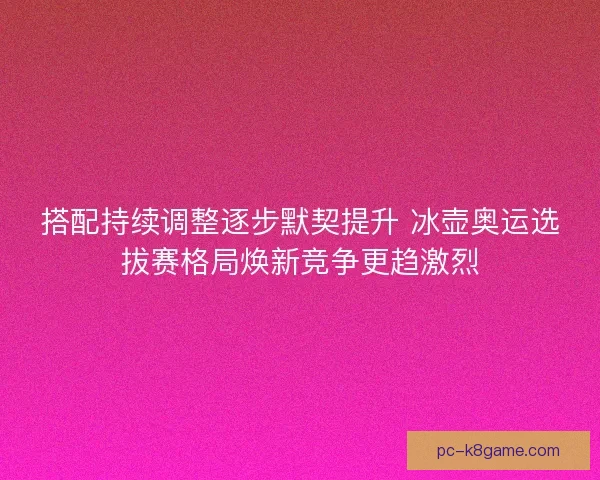 搭配持续调整逐步默契提升 冰壶奥运选拔赛格局焕新竞争更趋激烈 搭配持续调整逐步默契提升 冰壶奥运选拔赛格局焕新竞争更趋激烈